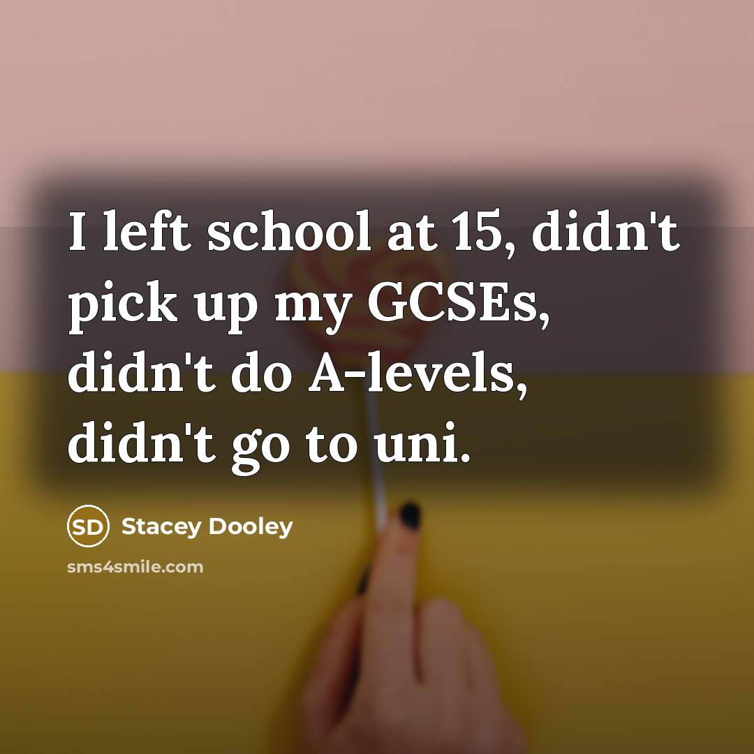 “I left school at 15, didn't pick up my GCSEs, didn't do A-levels, didn't go to uni.” quote by Stacey Dooley