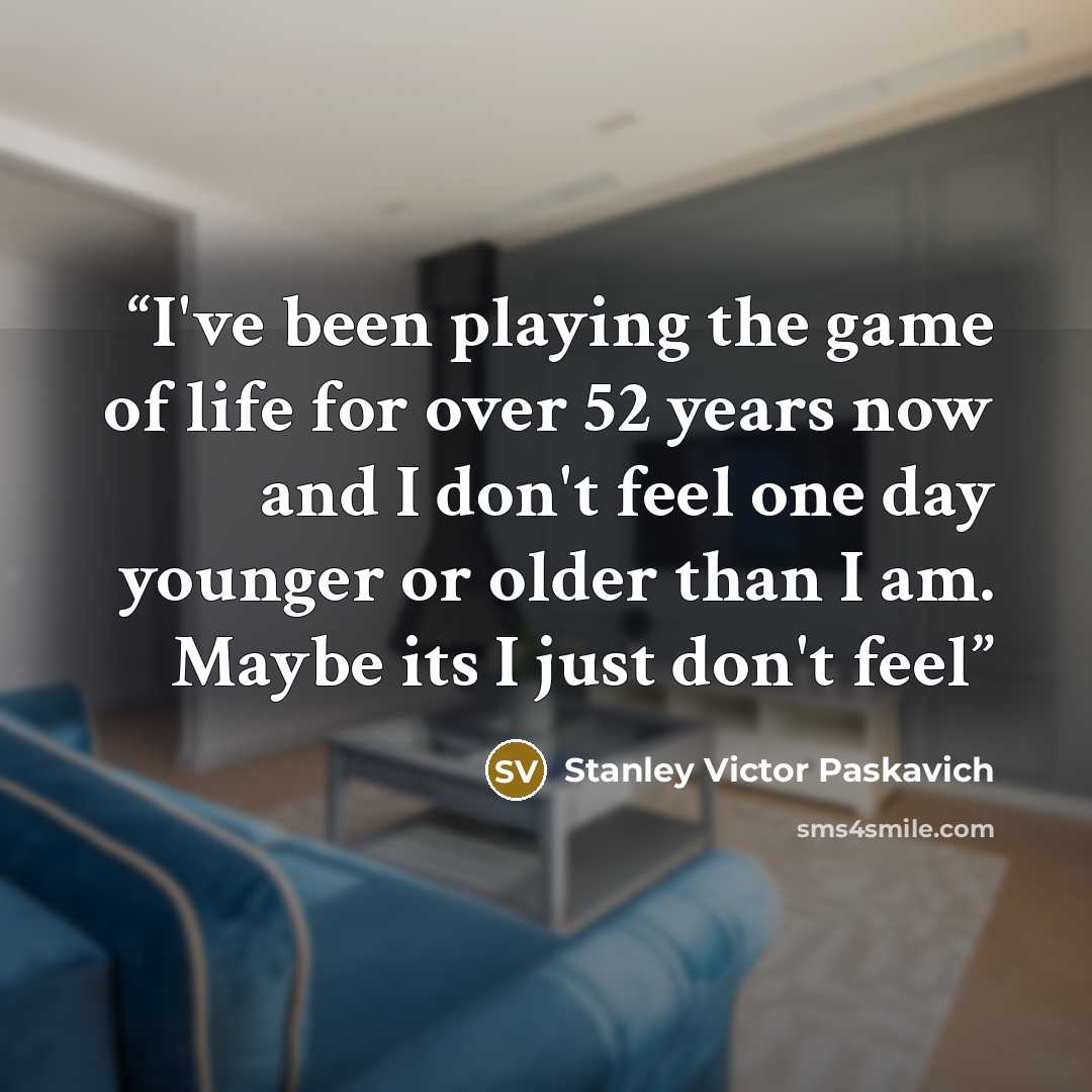 “I've been playing the game of life for over 52 years now and I don't feel one day younger or older than I am. Maybe its I just don't feel” quote by Stanley Victor Paskavich