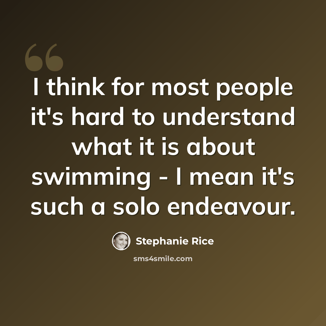 “I think for most people it's hard to understand what it is about swimming - I mean it's such a solo endeavour.” quote by Stephanie Rice