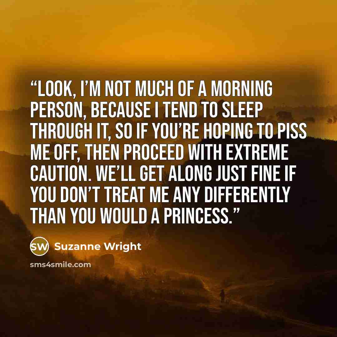 “Look, I’m not much of a morning person, because I tend to sleep through it, so if you’re hoping to piss me off, then proceed with extreme caution. We’ll get along just fine if you don’t treat me any differently than you would a princess.” quote by Suzanne Wright