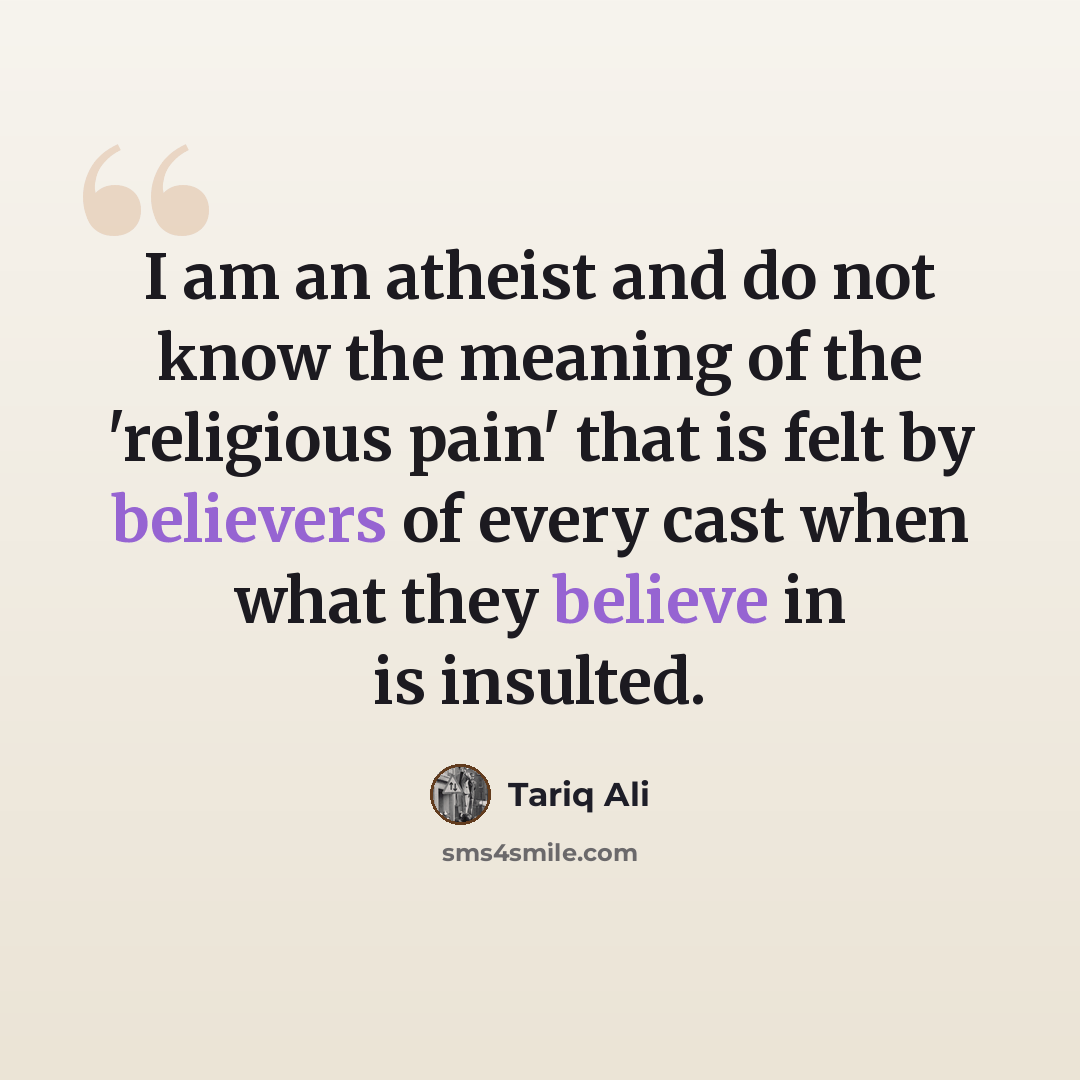 “I am an atheist and do not know the meaning of the 'religious pain' that is felt by believers of every cast when what they believe in is insulted.” quote by Tariq Ali