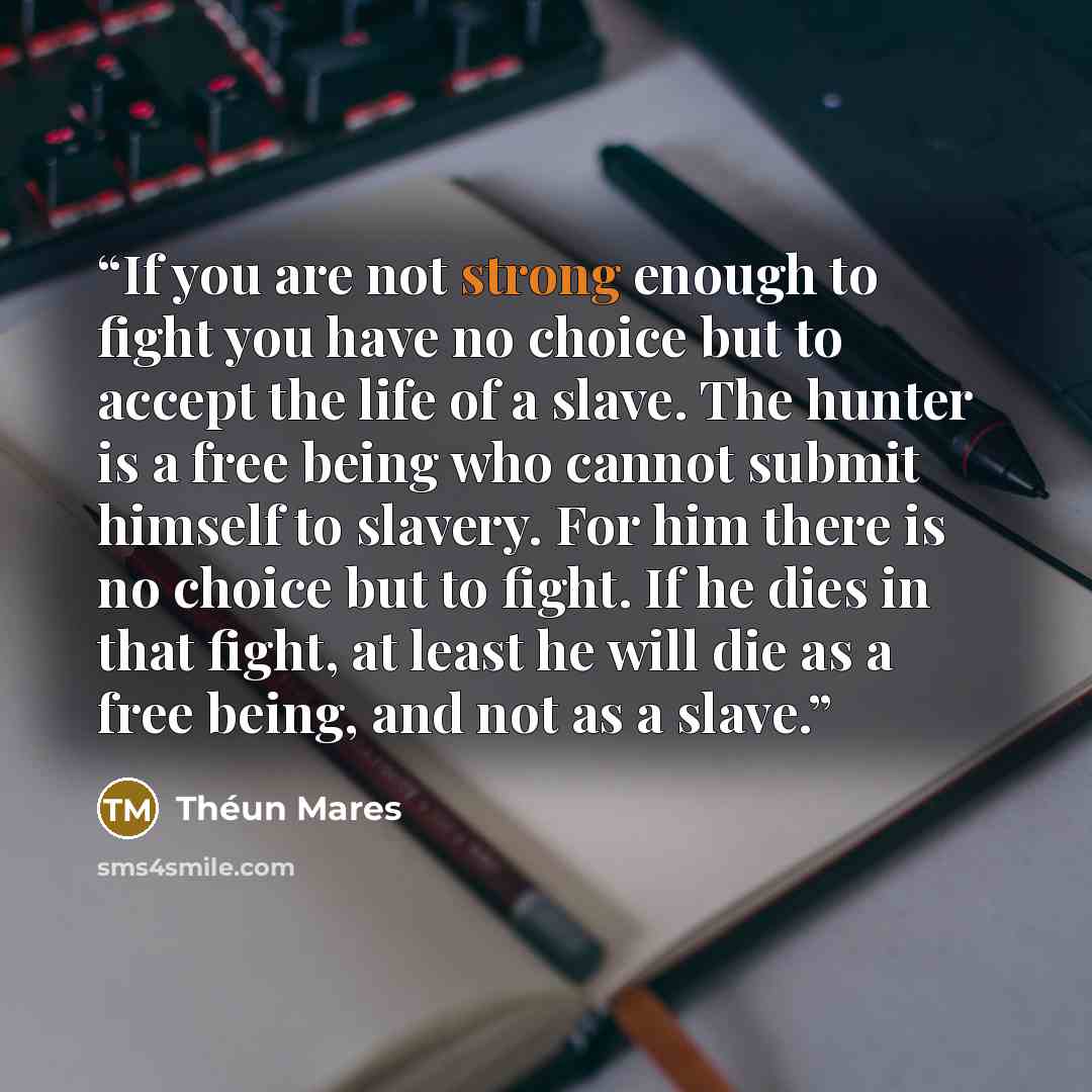“If you are not strong enough to fight you have no choice but to accept the life of a slave. The hunter is a free being who cannot submit himself to slavery. For him there is no choice but to fight. If he dies in that fight, at least he will die as a free being, and not as a slave.” quote by Théun Mares