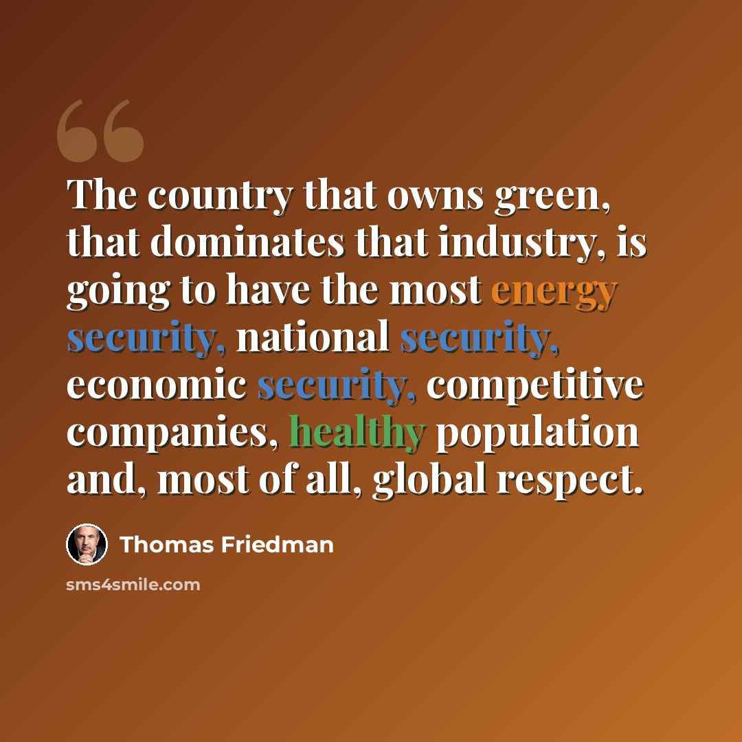 “The country that owns green, that dominates that industry, is going to have the most energy security, national security, economic security, competitive companies, healthy population and, most of all, global respect.” quote by Thomas Friedman