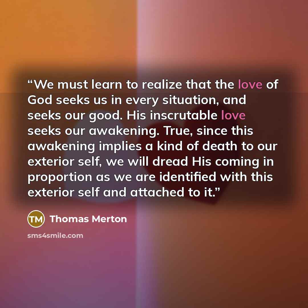 “We must learn to realize that the love of God seeks us in every situation, and seeks our good. His inscrutable love seeks our awakening. True, since this awakening implies a kind of death to our exterior self, we will dread His coming in proportion as we are identified with this exterior self and…” quote by Thomas Merton
