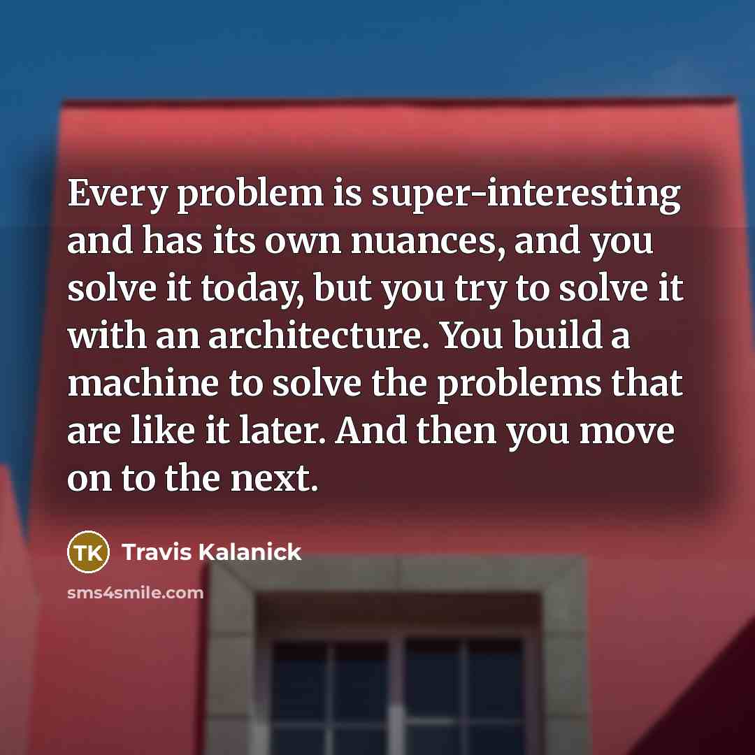 “Every problem is super-interesting and has its own nuances, and you solve it today, but you try to solve it with an architecture. You build a machine to solve the problems that are like it later. And then you move on to the next.” quote by Travis Kalanick