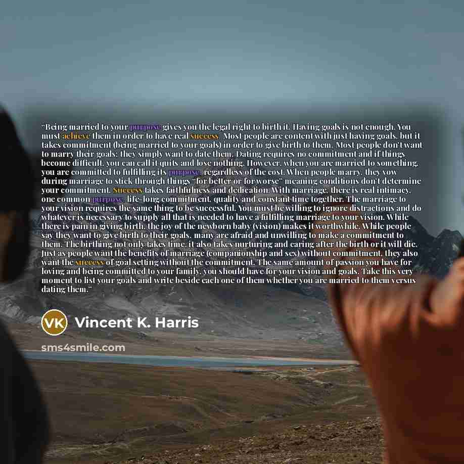“Being married to your purpose gives you the legal right to birth it. Having goals is not enough. You must achieve them in order to have real success. Most people are content with just having goals, but it takes commitment (being married to your goals) in order to give birth to them. Most people…” quote by Vincent K. Harris