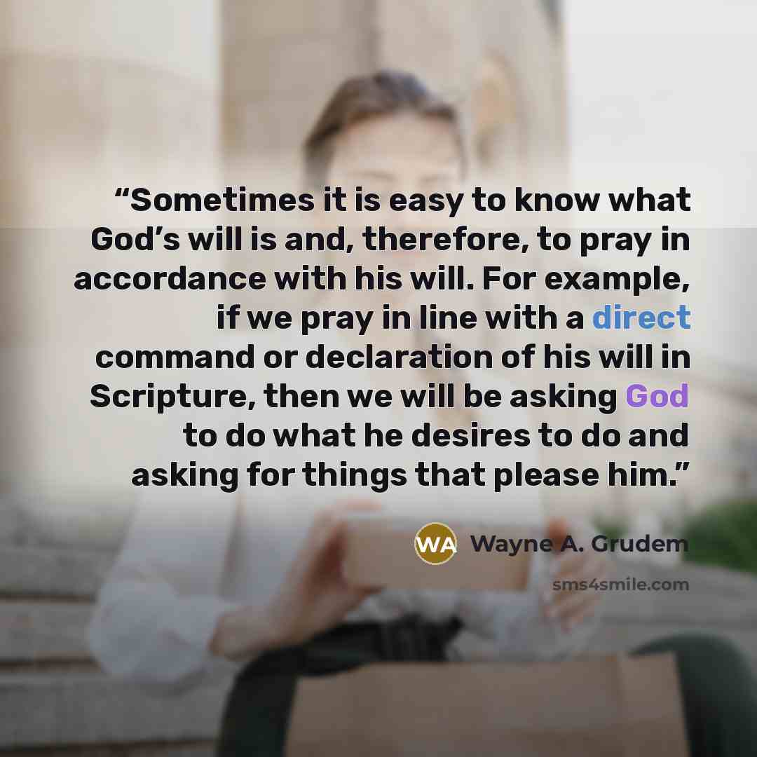 “Sometimes it is easy to know what God’s will is and, therefore, to pray in accordance with his will. For example, if we pray in line with a direct command or declaration of his will in Scripture, then we will be asking God to do what he desires to do and asking for things that please him.” quote by Wayne A. Grudem