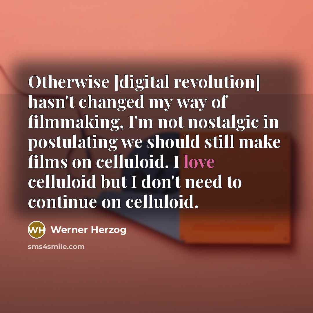 “Otherwise [digital revolution] hasn't changed my way of filmmaking, I'm not nostalgic in postulating we should still make films on celluloid. I love celluloid but I don't need to continue on celluloid.” quote by Werner Herzog