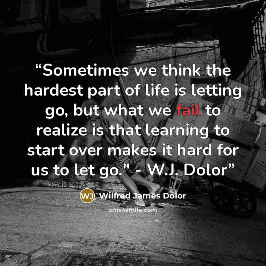 “Sometimes we think the hardest part of life is letting go, but what we fail to realize is that learning to start over makes it hard for us to let go." - W.J. Dolor” quote by Wilfred James Dolor