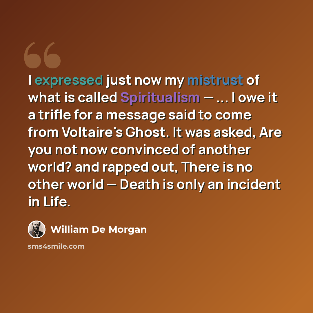 “I expressed just now my mistrust of what is called Spiritualism — ... I owe it a trifle for a message said to come from Voltaire's Ghost. It was asked, Are you not now convinced of another world? and rapped out, There is no other world — Death is only an incident in Life.” quote by William De Morgan