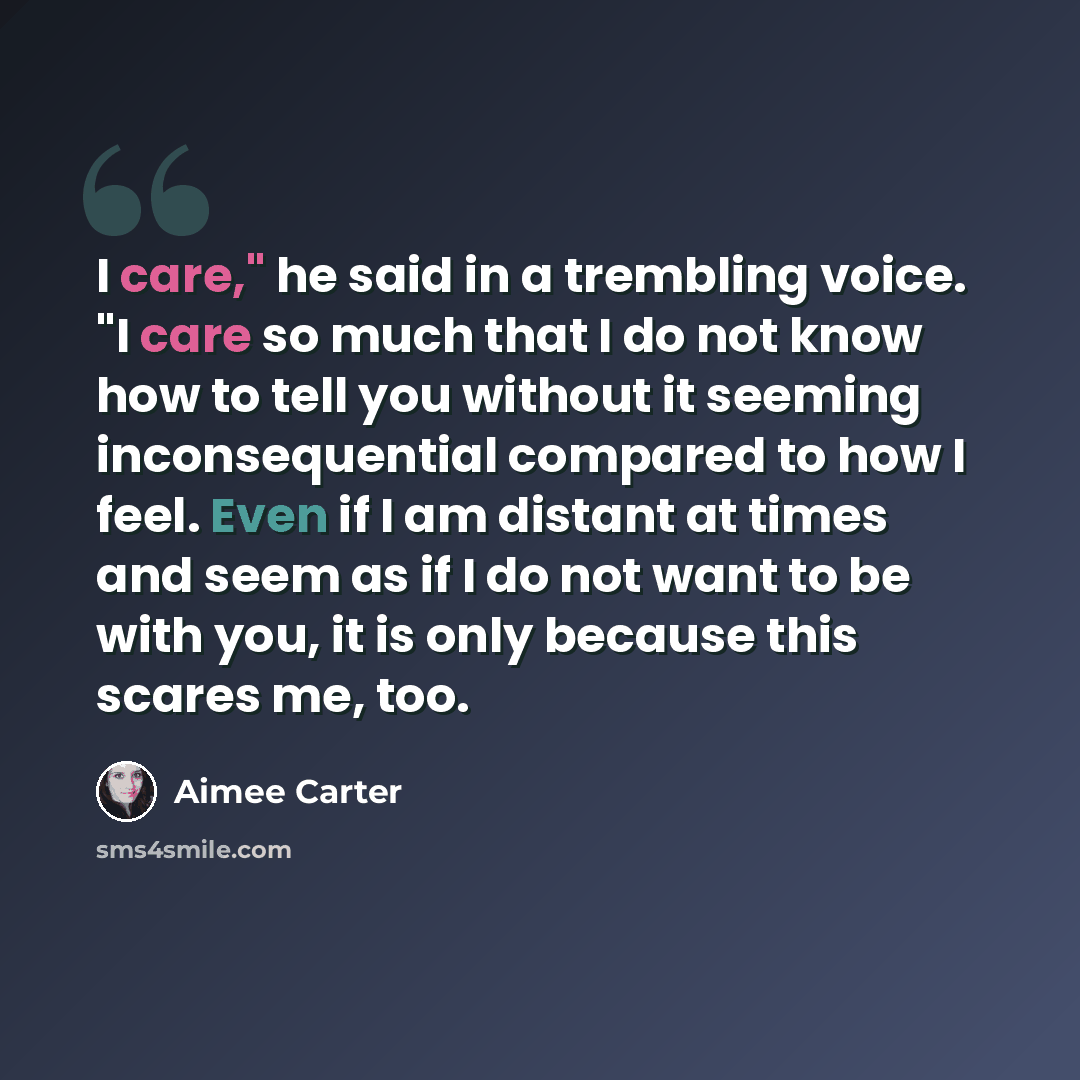 “I care," he said in a trembling voice. "I care so much that I do not know how to tell you without it seeming inconsequential compared to how I feel. Even if I am distant at times and seem as if I do not want to be with you, it is only because this scares me, too.” quote by Aimee Carter