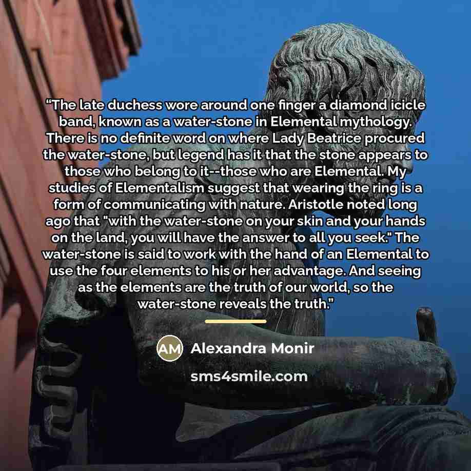 “The late duchess wore around one finger a diamond icicle band, known as a water-stone in Elemental mythology. There is no definite word on where Lady Beatrice procured the water-stone, but legend has it that the stone appears to those who belong to it--those who are Elemental. My studies of…” quote by Alexandra Monir