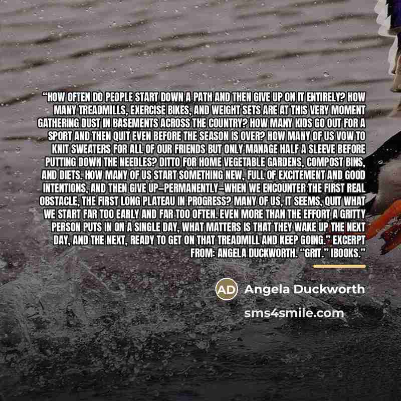 “How often do people start down a path and then give up on it entirely? How many treadmills, exercise bikes, and weight sets are at this very moment gathering dust in basements across the country? How many kids go out for a sport and then quit even before the season is over? How many of us vow to…” quote by Angela Duckworth