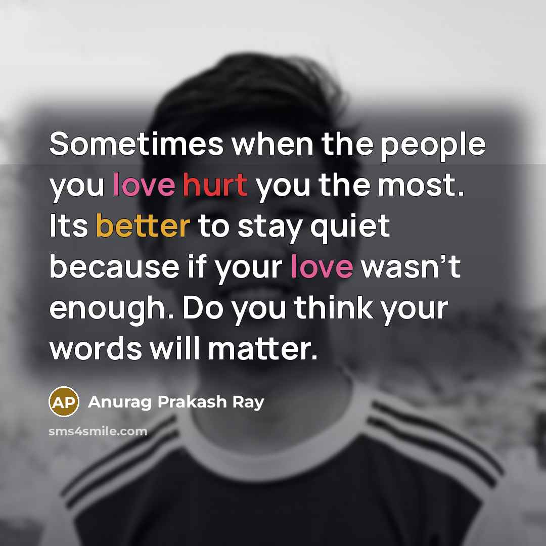 “Sometimes when the people you love hurt you the most. Its better to stay quiet because if your love wasn't enough. Do you think your words will matter.” quote by Anurag Prakash Ray
