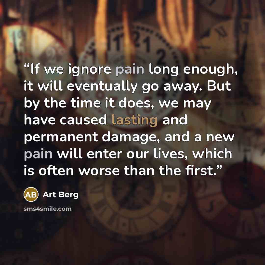 “If we ignore pain long enough, it will eventually go away. But by the time it does, we may have caused lasting and permanent damage, and a new pain will enter our lives, which is often worse than the first.” quote by Art Berg