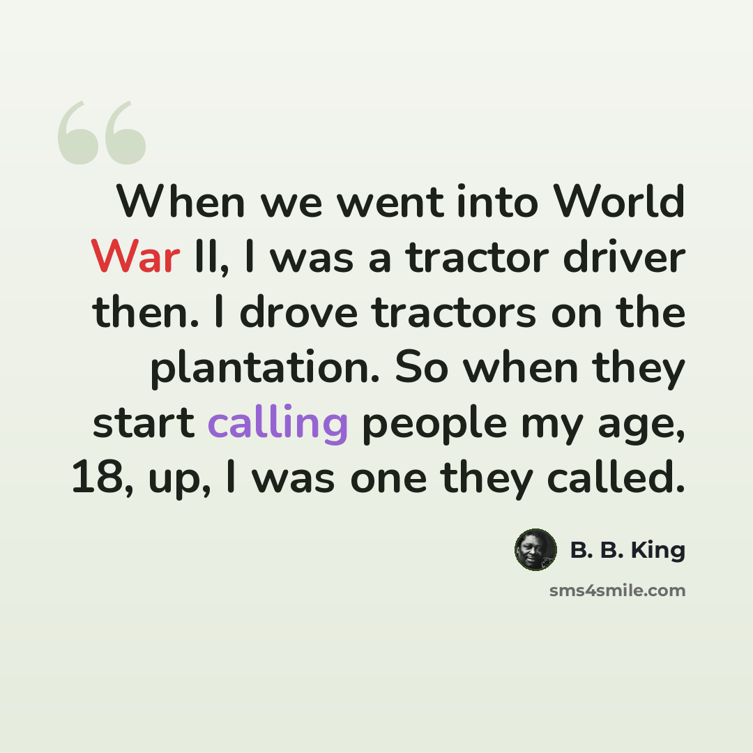 “When we went into World War II, I was a tractor driver then. I drove tractors on the plantation. So when they start calling people my age, 18, up, I was one they called.” quote by B. B. King