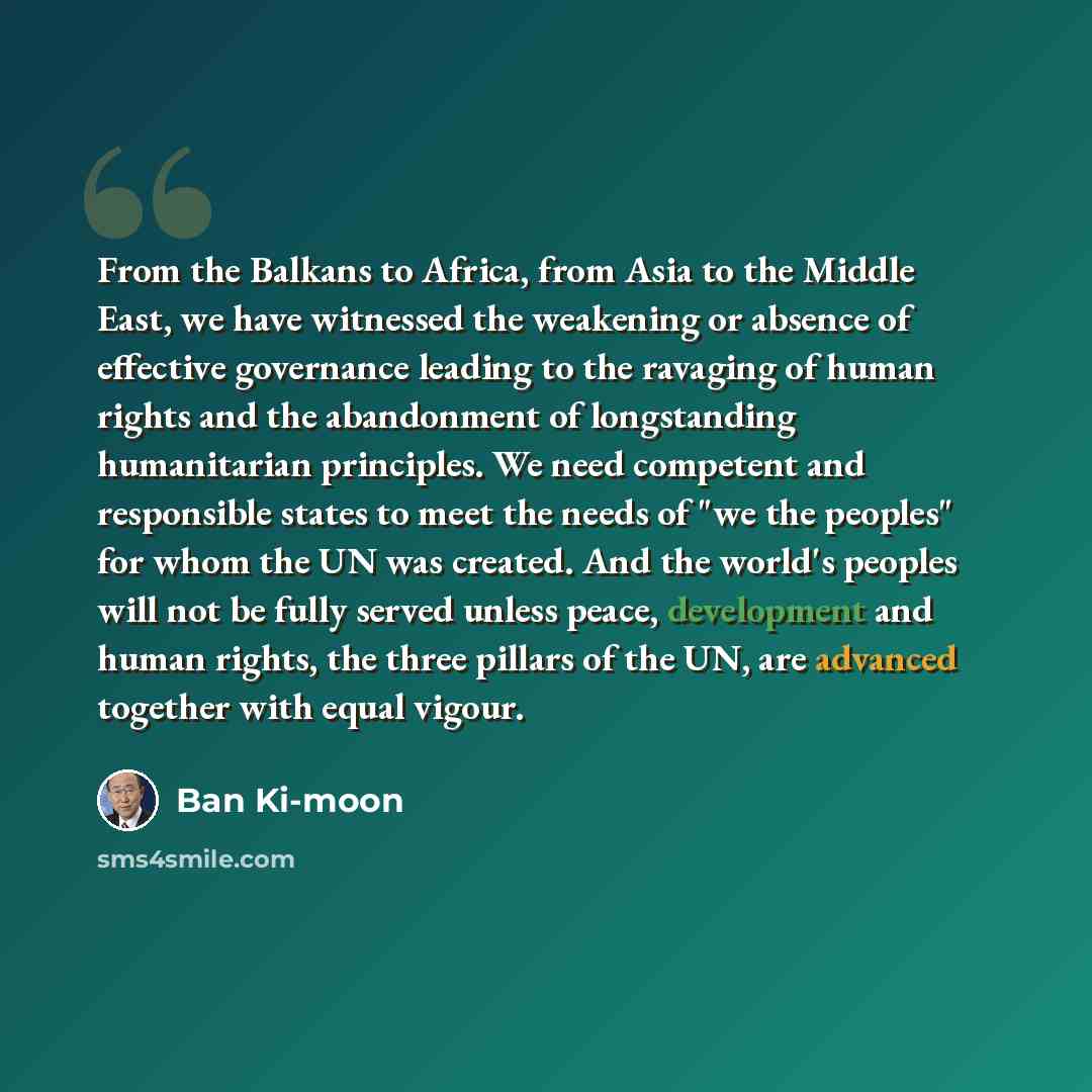 “From the Balkans to Africa, from Asia to the Middle East, we have witnessed the weakening or absence of effective governance leading to the ravaging of human rights and the abandonment of longstanding humanitarian principles. We need competent and responsible states to meet the needs of "we the…” quote by Ban Ki-moon