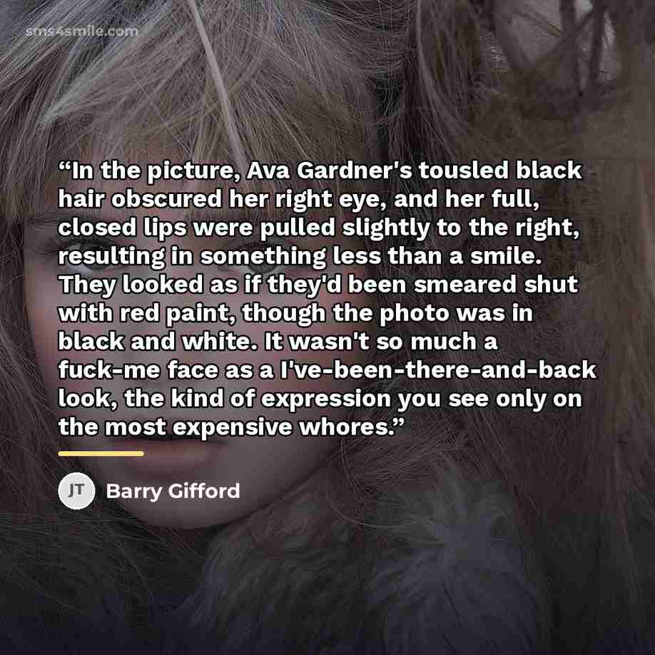 “In the picture, Ava Gardner's tousled black hair obscured her right eye, and her full, closed lips were pulled slightly to the right, resulting in something less than a smile. They looked as if they'd been smeared shut with red paint, though the photo was in black and white. It wasn't so much a…” quote by Barry Gifford