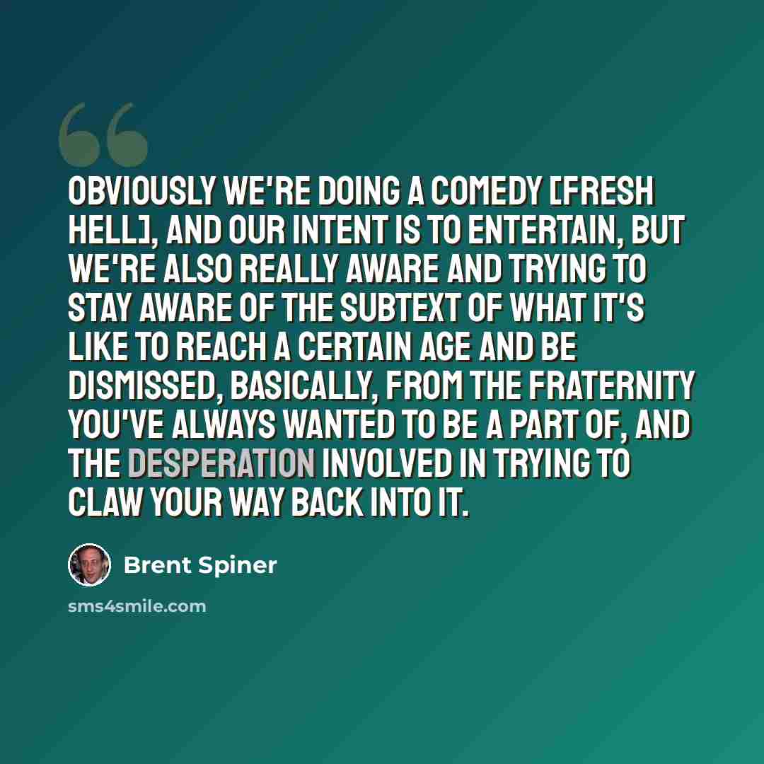 “Obviously we're doing a comedy [Fresh Hell], and our intent is to entertain, but we're also really aware and trying to stay aware of the subtext of what it's like to reach a certain age and be dismissed, basically, from the fraternity you've always wanted to be a part of, and the desperation…” quote by Brent Spiner