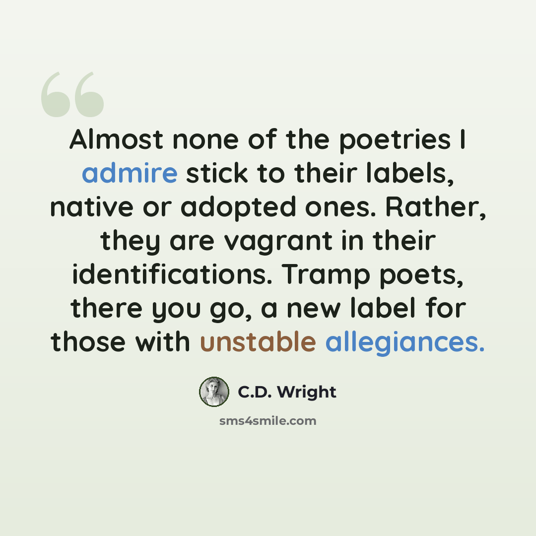 “Almost none of the poetries I admire stick to their labels, native or adopted ones. Rather, they are vagrant in their identifications. Tramp poets, there you go, a new label for those with unstable allegiances.” quote by C.D. Wright