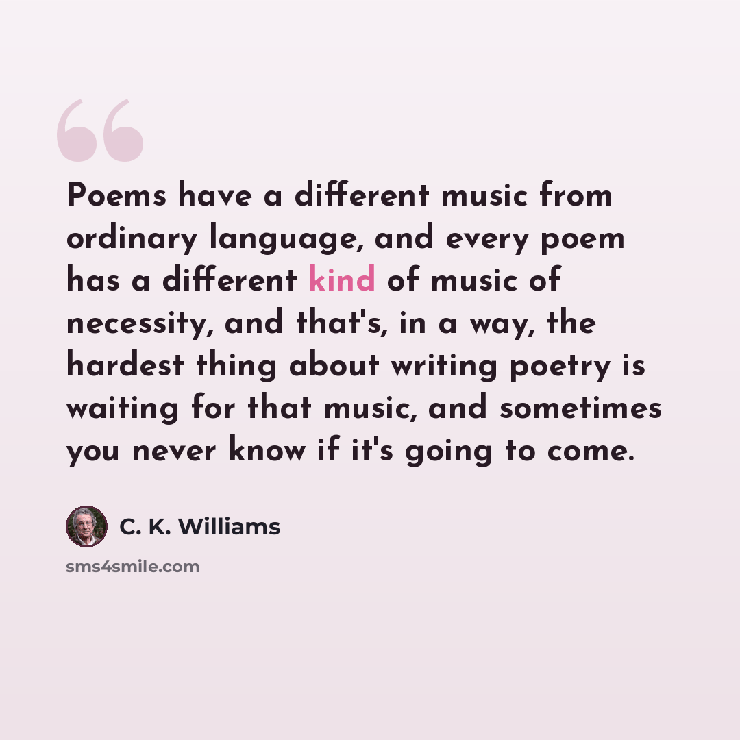 “Poems have a different music from ordinary language, and every poem has a different kind of music of necessity, and that's, in a way, the hardest thing about writing poetry is waiting for that music, and sometimes you never know if it's going to come.” quote by C. K. Williams