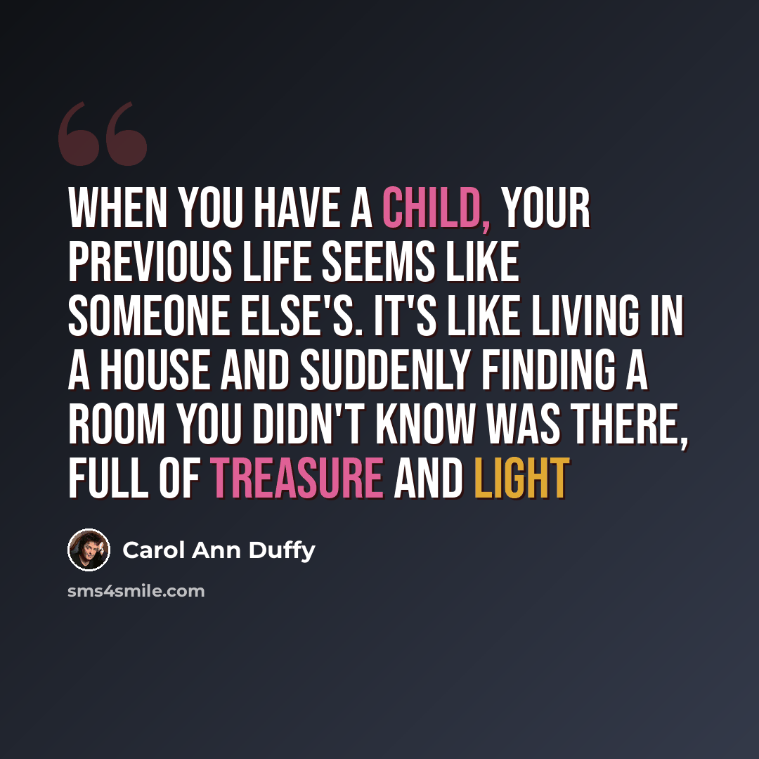 “When you have a child, your previous life seems like someone else's. It's like living in a house and suddenly finding a room you didn't know was there, full of treasure and light” quote by Carol Ann Duffy