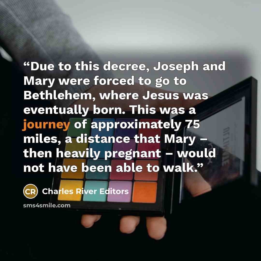 “Due to this decree, Joseph and Mary were forced to go to Bethlehem, where Jesus was eventually born. This was a journey of approximately 75 miles, a distance that Mary – then heavily pregnant – would not have been able to walk.” quote by Charles River Editors