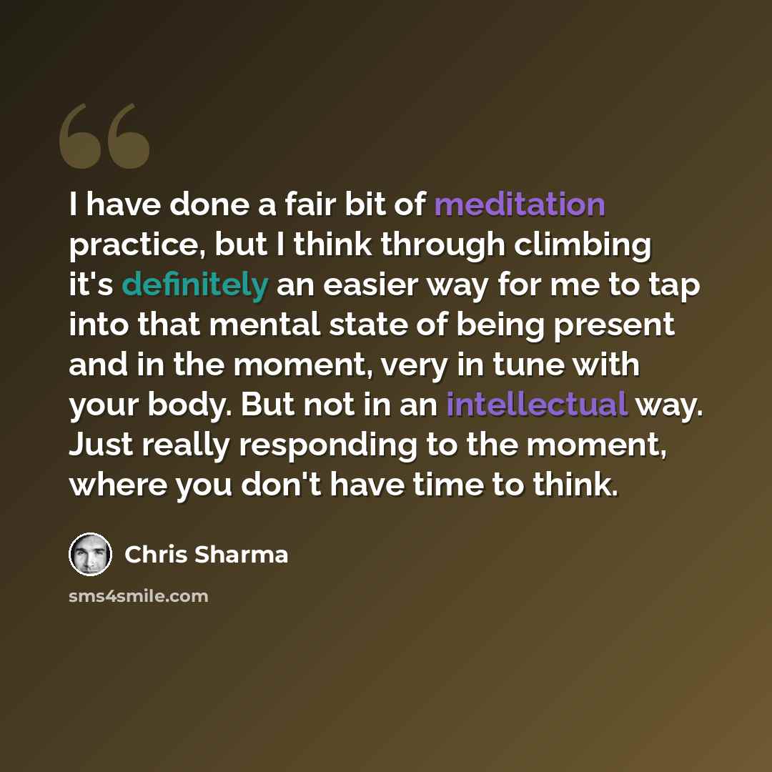 “I have done a fair bit of meditation practice, but I think through climbing it's definitely an easier way for me to tap into that mental state of being present and in the moment, very in tune with your body. But not in an intellectual way. Just really responding to the moment, where you don't have…” quote by Chris Sharma