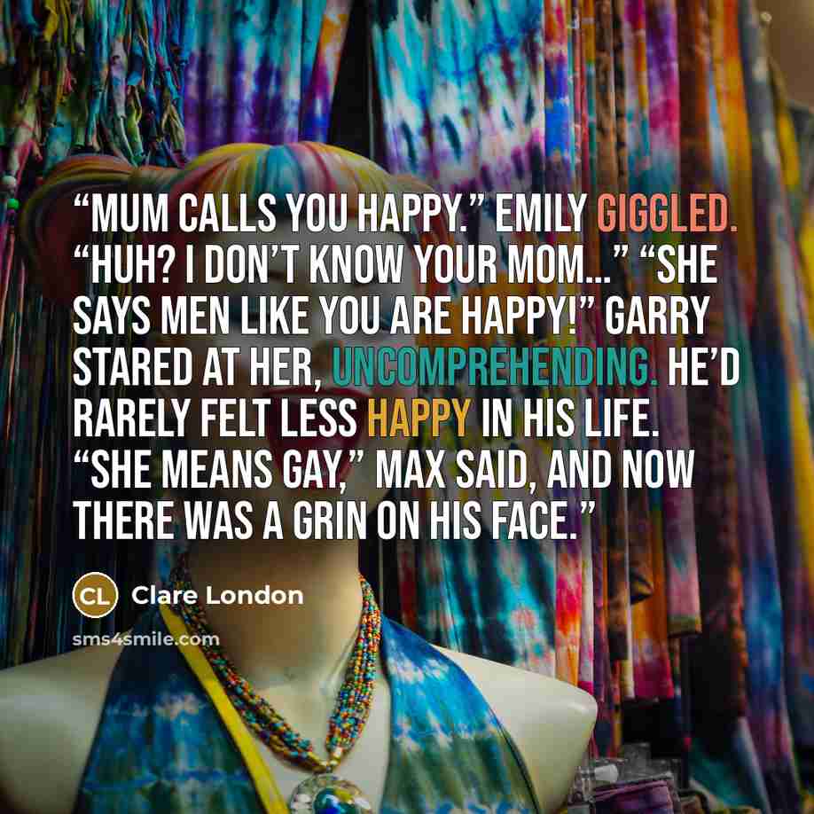 “Mum calls you happy.” Emily giggled. “Huh? I don’t know your Mom…” “She says men like you are happy!” Garry stared at her, uncomprehending. He’d rarely felt less happy in his life. “She means gay,” Max said, and now there was a grin on his face.” quote by Clare London