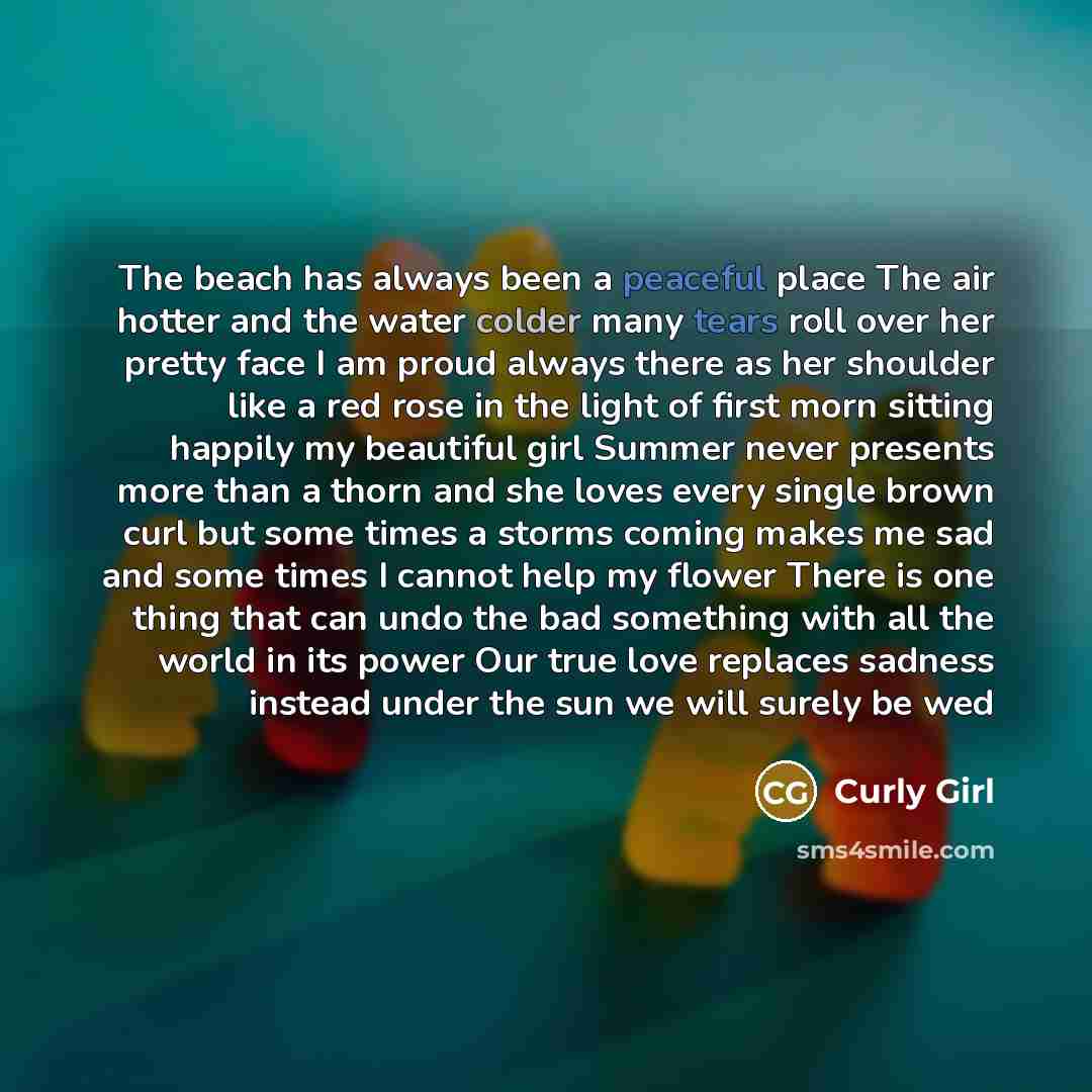 “The beach has always been a peaceful place The air hotter and the water colder many tears roll over her pretty face I am proud always there as her shoulder like a red rose in the light of first morn sitting happily my beautiful girl Summer never presents more than a thorn and she loves every…” quote by Curly Girl