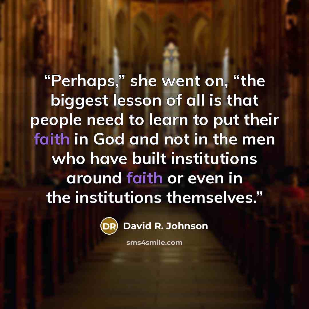 “Perhaps,” she went on, “the biggest lesson of all is that people need to learn to put their faith in God and not in the men who have built institutions around faith or even in the institutions themselves.” quote by David R. Johnson