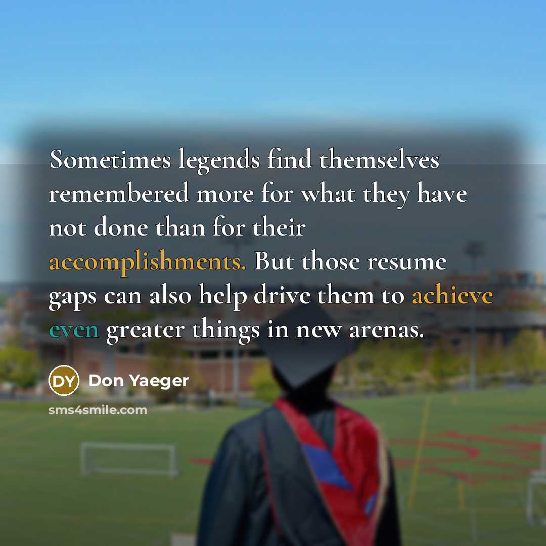 “Sometimes legends find themselves remembered more for what they have not done than for their accomplishments. But those resume gaps can also help drive them to achieve even greater things in new arenas.” quote by Don Yaeger