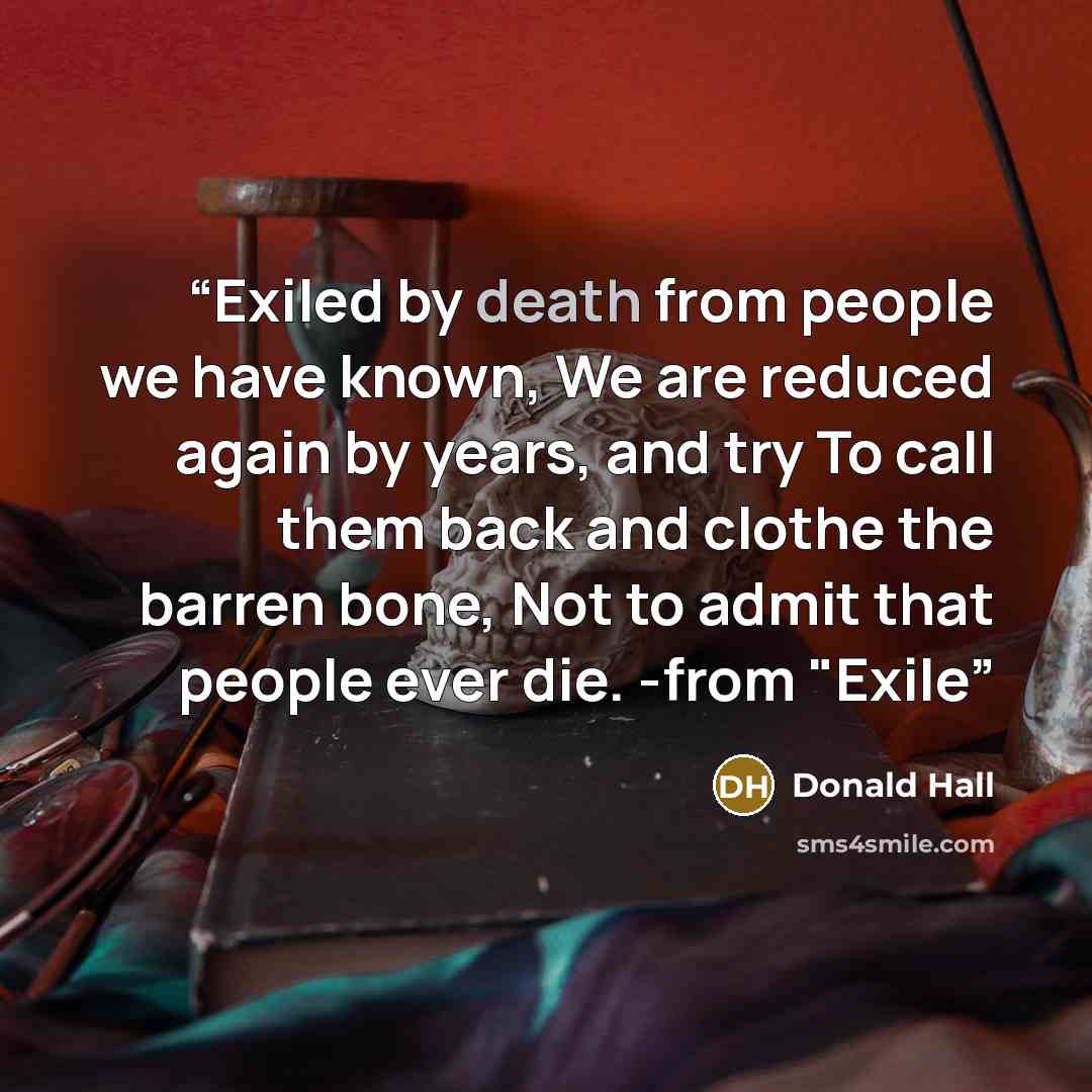 “Exiled by death from people we have known, We are reduced again by years, and try To call them back and clothe the barren bone, Not to admit that people ever die. -from "Exile” quote by Donald Hall