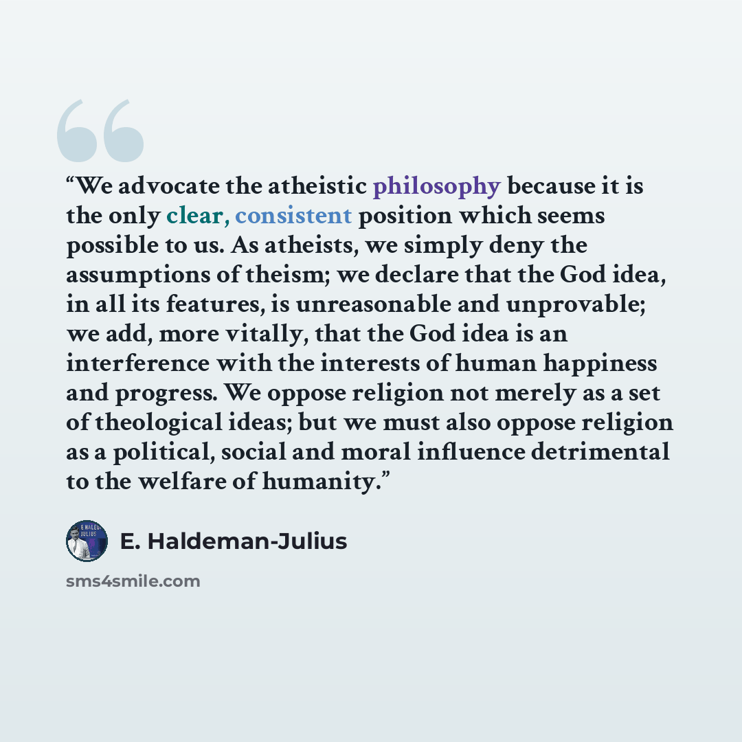 “We advocate the atheistic philosophy because it is the only clear, consistent position which seems possible to us. As atheists, we simply deny the assumptions of theism; we declare that the God idea, in all its features, is unreasonable and unprovable; we add, more vitally, that the God idea is an…” quote by E. Haldeman-Julius