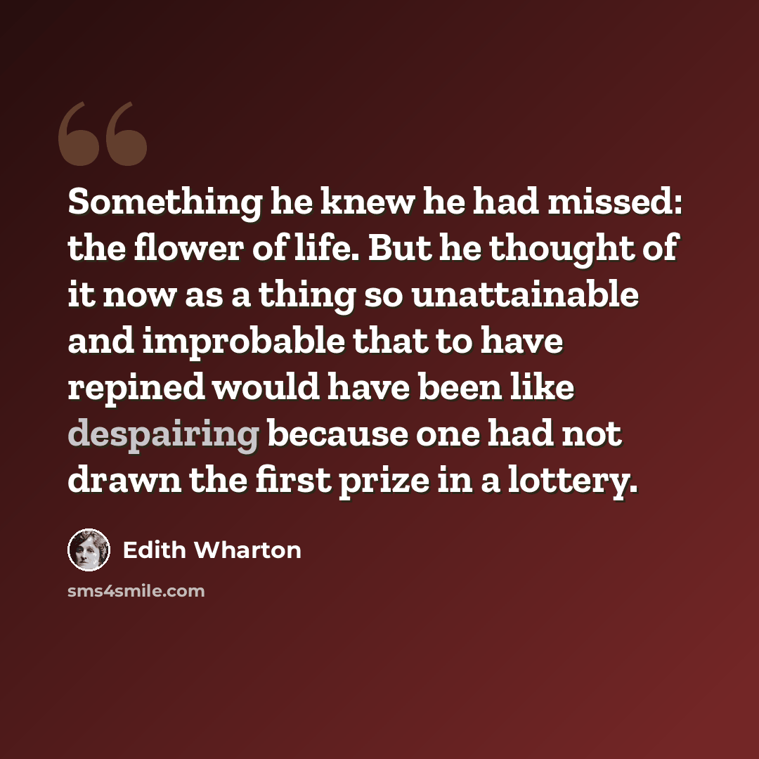 “Something he knew he had missed: the flower of life. But he thought of it now as a thing so unattainable and improbable that to have repined would have been like despairing because one had not drawn the first prize in a lottery.” quote by Edith Wharton