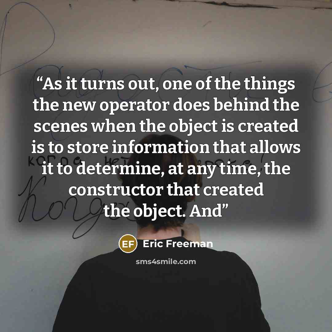 “As it turns out, one of the things the new operator does behind the scenes when the object is created is to store information that allows it to determine, at any time, the constructor that created the object. And” quote by Eric Freeman