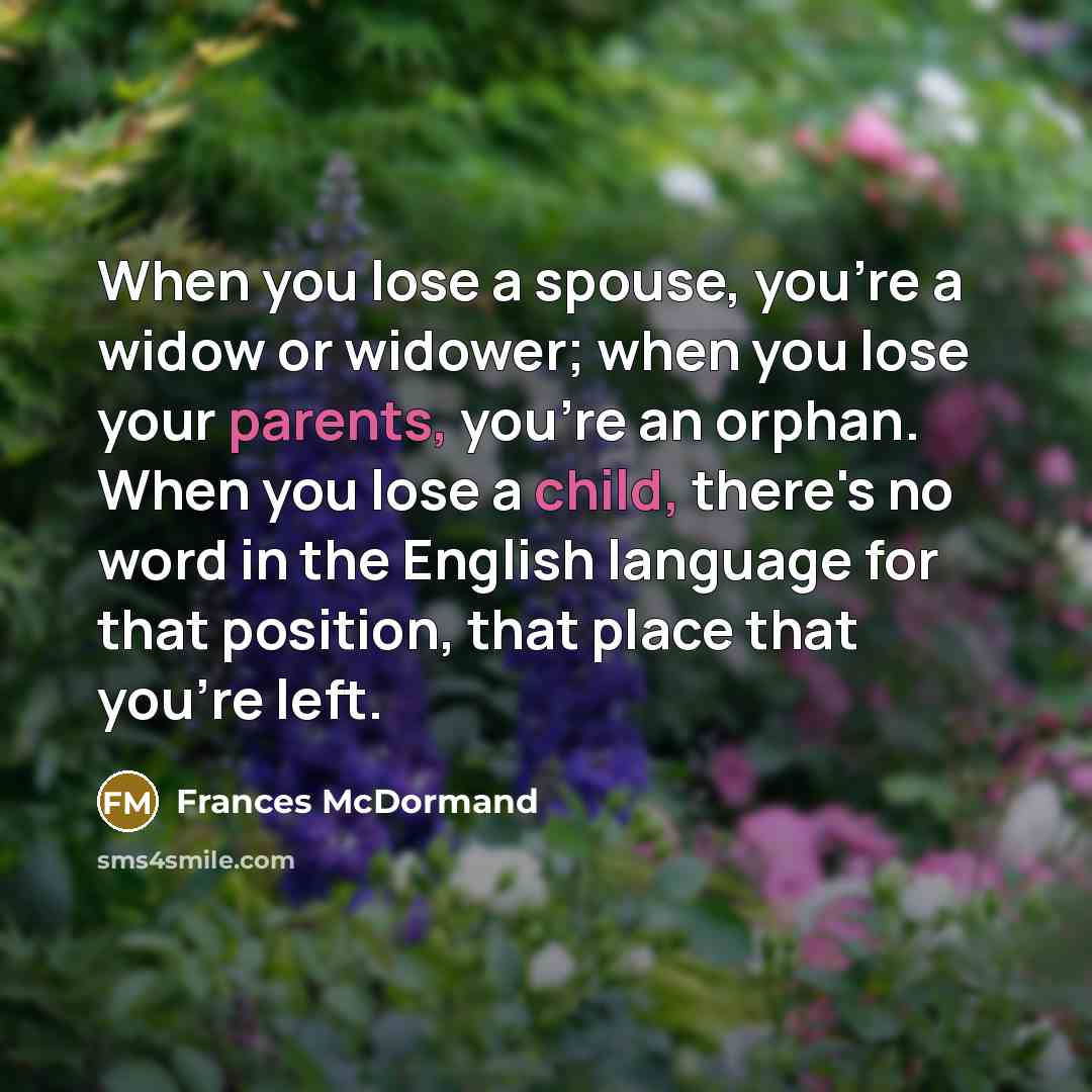 “When you lose a spouse, you're a widow or widower; when you lose your parents, you're an orphan. When you lose a child, there's no word in the English language for that position, that place that you're left.” quote by Frances McDormand
