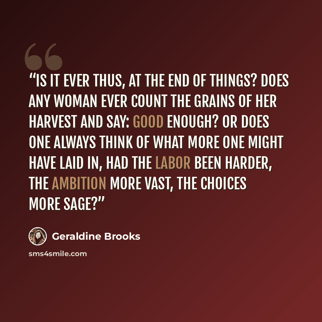 “Is it ever thus, at the end of things? Does any woman ever count the grains of her harvest and say: Good enough? Or does one always think of what more one might have laid in, had the labor been harder, the ambition more vast, the choices more sage?” quote by Geraldine Brooks