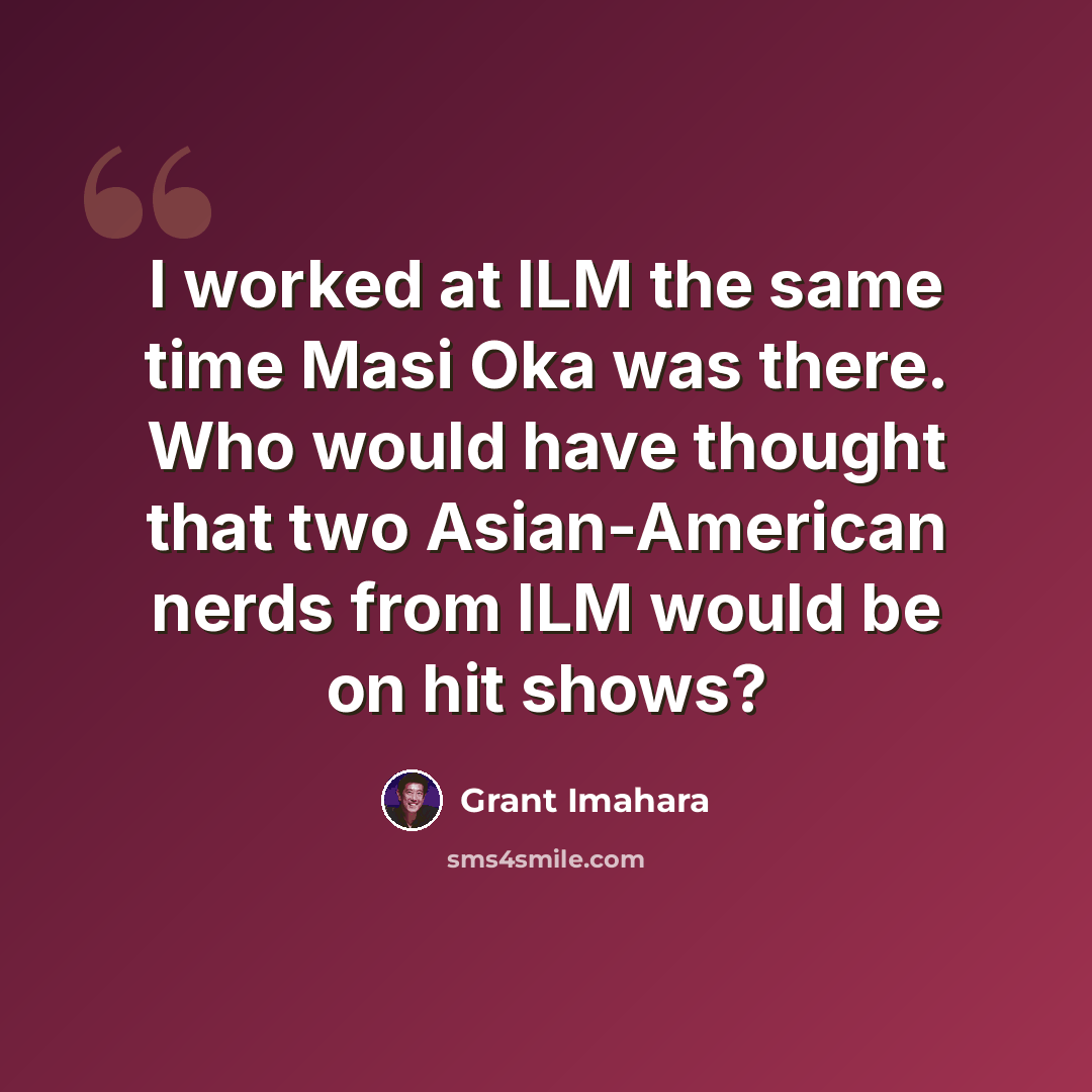 “I worked at ILM the same time Masi Oka was there. Who would have thought that two Asian-American nerds from ILM would be on hit shows?” quote by Grant Imahara