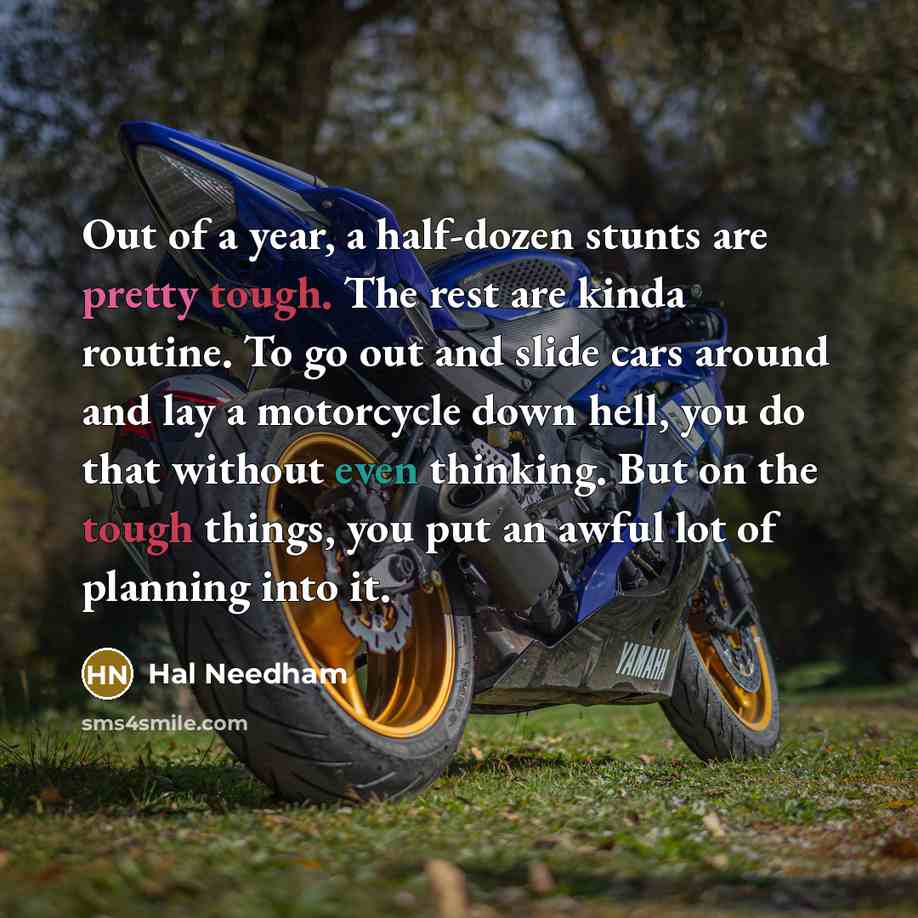“Out of a year, a half-dozen stunts are pretty tough. The rest are kinda routine. To go out and slide cars around and lay a motorcycle down hell, you do that without even thinking. But on the tough things, you put an awful lot of planning into it.” quote by Hal Needham