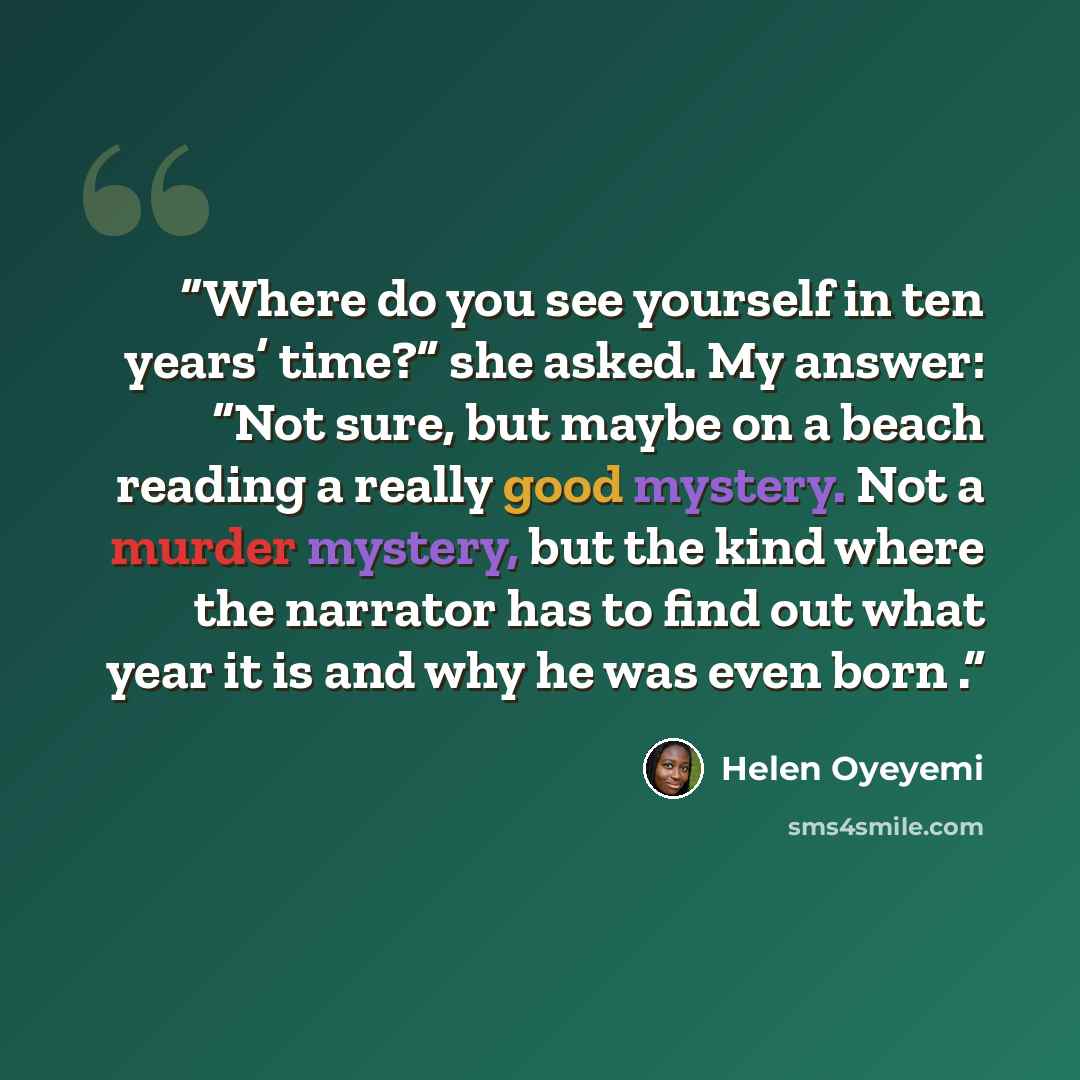 “Where do you see yourself in ten years’ time?” she asked. My answer: “Not sure, but maybe on a beach reading a really good mystery. Not a murder mystery, but the kind where the narrator has to find out what year it is and why he was even born .” quote by Helen Oyeyemi