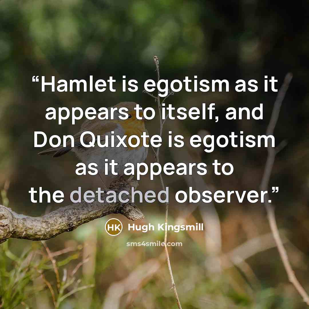 “Hamlet is egotism as it appears to itself, and Don Quixote is egotism as it appears to the detached observer.” quote by Hugh Kingsmill