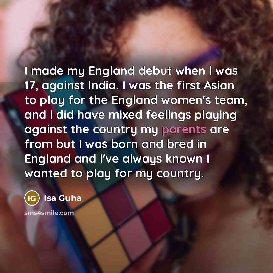 “I made my England debut when I was 17, against India. I was the first Asian to play for the England women's team, and I did have mixed feelings playing against the country my parents are from but I was born and bred in England and I've always known I wanted to play for my country.” quote by Isa Guha