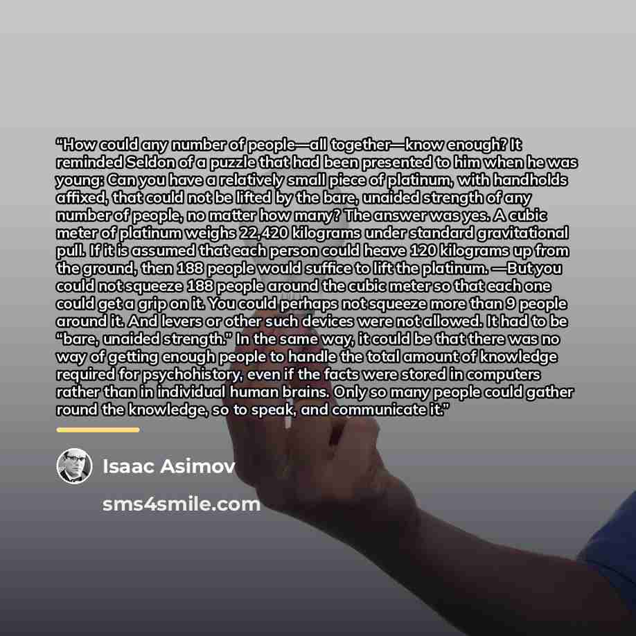 “How could any number of people—all together—know enough? It reminded Seldon of a puzzle that had been presented to him when he was young: Can you have a relatively small piece of platinum, with handholds affixed, that could not be lifted by the bare, unaided strength of any number of people, no…” quote by Isaac Asimov