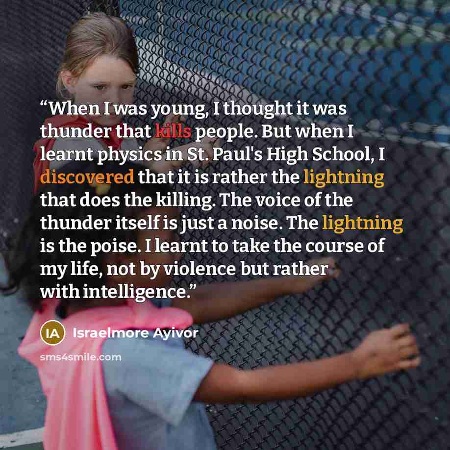 “When I was young, I thought it was thunder that kills people. But when I learnt physics in St. Paul's High School, I discovered that it is rather the lightning that does the killing. The voice of the thunder itself is just a noise. The lightning is the poise. I learnt to take the course of my…” quote by Israelmore Ayivor