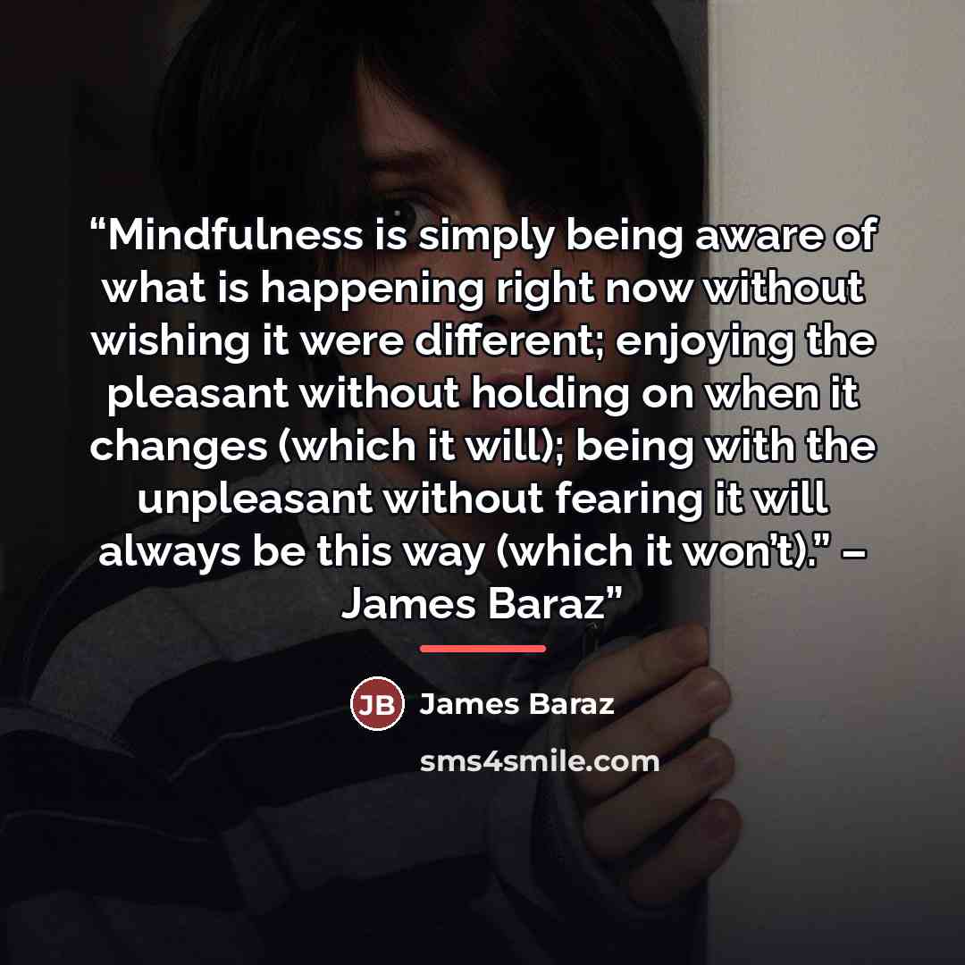 “Mindfulness is simply being aware of what is happening right now without wishing it were different; enjoying the pleasant without holding on when it changes (which it will); being with the unpleasant without fearing it will always be this way (which it won’t).” – James Baraz” quote by James Baraz