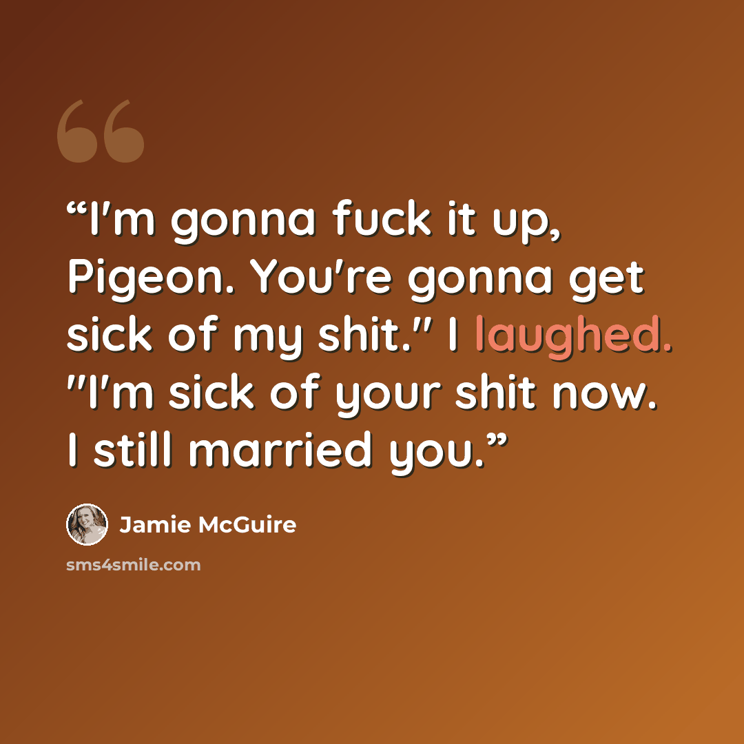 “I'm gonna fuck it up, Pigeon. You're gonna get sick of my shit." I laughed. "I'm sick of your shit now. I still married you.” quote by Jamie McGuire