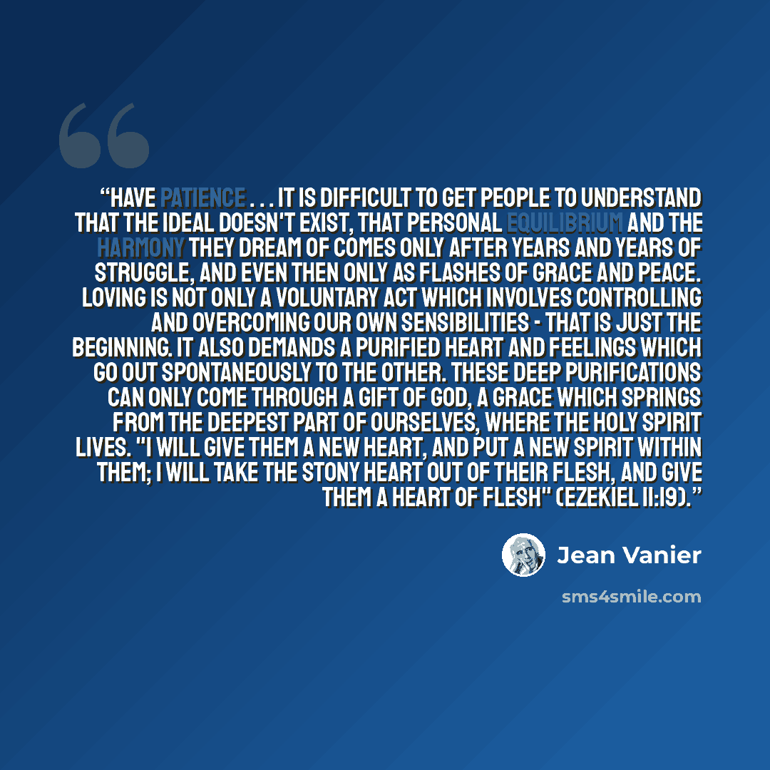 “Have patience . . . It is difficult to get people to understand that the ideal doesn't exist, that personal equilibrium and the harmony they dream of comes only after years and years of struggle, and even then only as flashes of grace and peace. Loving is not only a voluntary act which involves…” quote by Jean Vanier