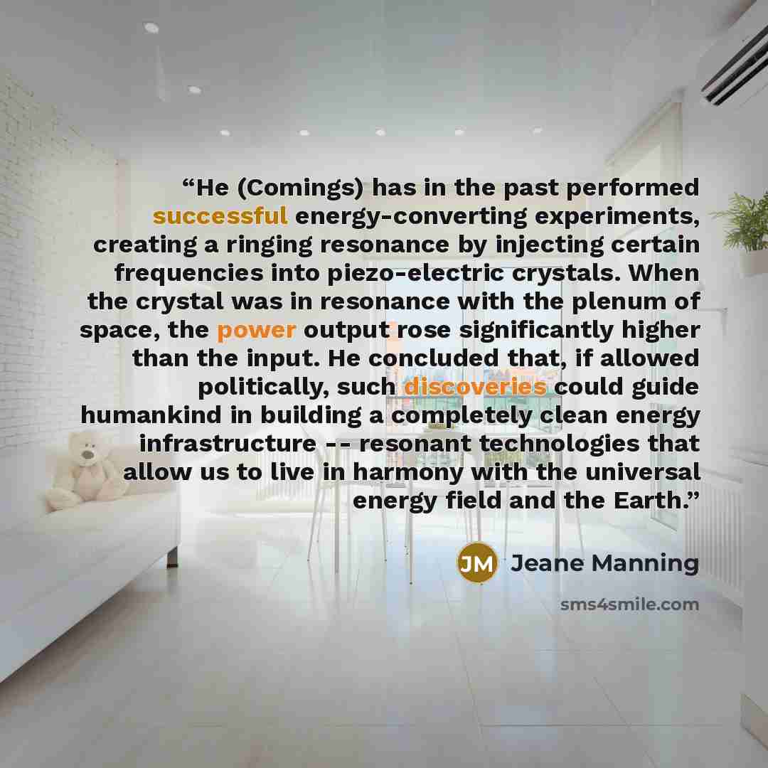 “He (Comings) has in the past performed successful energy-converting experiments, creating a ringing resonance by injecting certain frequencies into piezo-electric crystals. When the crystal was in resonance with the plenum of space, the power output rose significantly higher than the input. He…” quote by Jeane Manning