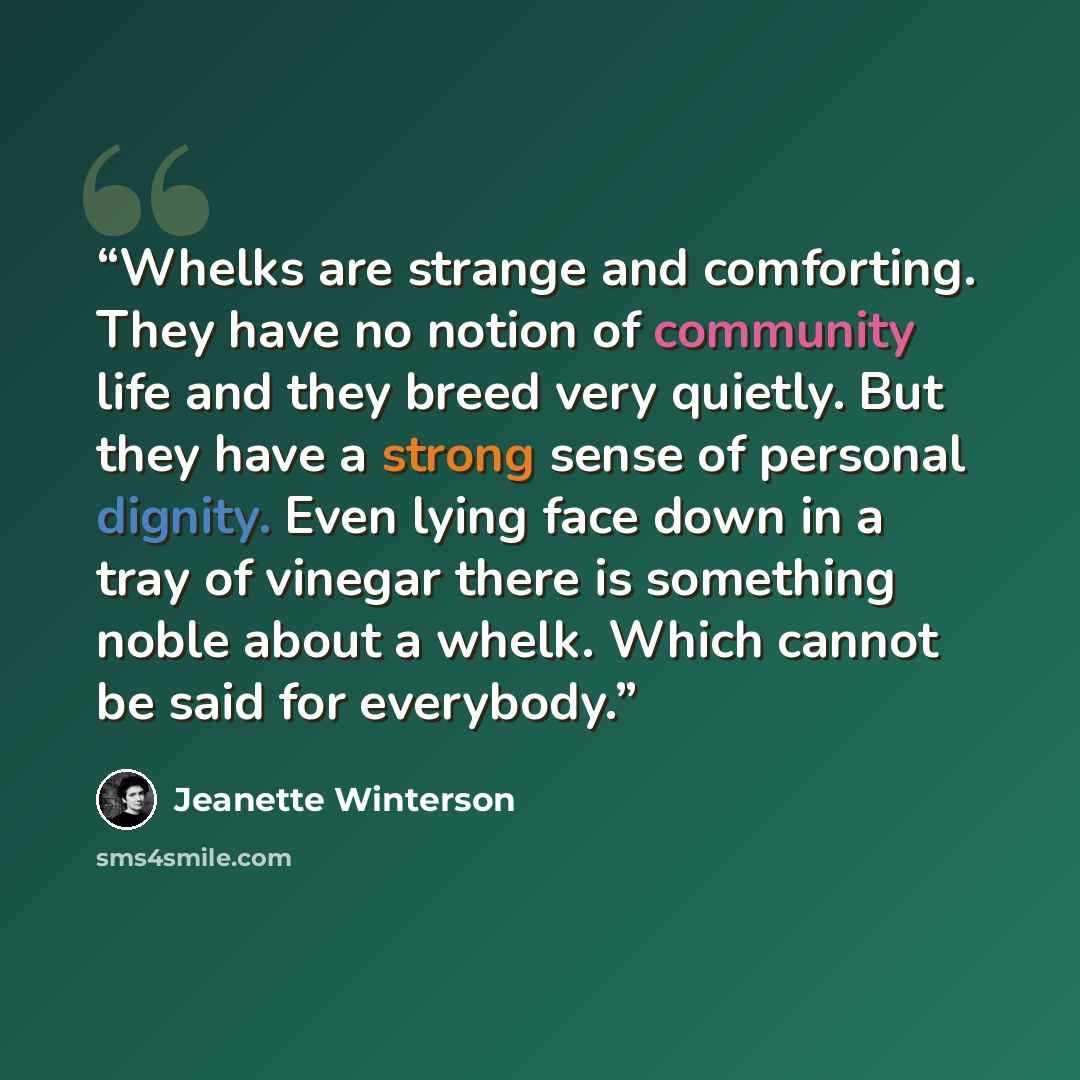 “Whelks are strange and comforting. They have no notion of community life and they breed very quietly. But they have a strong sense of personal dignity. Even lying face down in a tray of vinegar there is something noble about a whelk. Which cannot be said for everybody.” quote by Jeanette Winterson